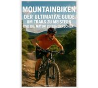 Mountainbiken: Der Ultimative Guide, um Trails zu Meistern und die Natur zu Beherrschen: Die Schönsten Routen in Europa und darüber hinaus