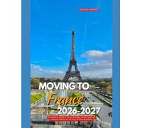 MOVING TO FRANCE 2026-2027: A Complete Guide to Visas, Housing, Work, and Life Practical Advice for the New French Resident