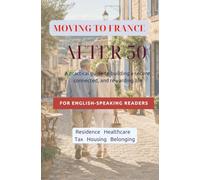 Moving to France After 50: A practical guide to building a secure, connected, and rewarding life FOR ENGLISH-SPEAKING READERS Decision • Residence • Healthcare • Tax • Housing • Belonging