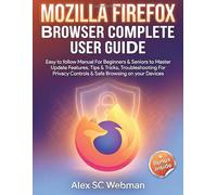 MOZILLA FIREFOX BROWSER COMPLETE USER GUIDE: Easy to follow Manual For Beginners & Seniors to Master Update Features, Tips & Tricks, Troubleshooting For Privacy Controls & Safe Browsing on your Device