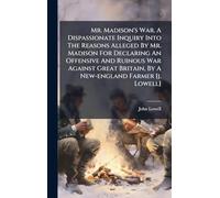 Mr. Madison's War. A Dispassionate Inquiry Into The Reasons Alleged By Mr. Madison For Declaring An Offensive And Ruinous War Against Great Britain, By A New-england Farmer [j. Lowell]