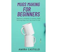 MUGS MAKING FOR BEGINNERS: Beginner’s Handbook To Pottery: Make Stunning Mugs You’ll Be Proud To Use