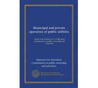 Municipal and private operation of public utilities: report to the National civic federation Commission on public ownership and operation