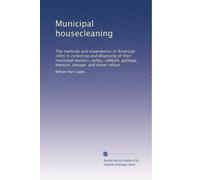 Municipal housecleaning: The methods and experiences of American cities in collecting and disposing of their municipal wastes--ashes, rubbish, garbage, manure, sewage, and street refuse: Volume 1