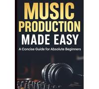 Music Production Made Easy: A Concise Guide for Absolute Beginners (Complete Guide to Multimedia Creation Series: Directing, Composing, Acting, Editing)