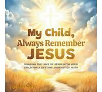 My Child, Always Remember Jesus: Sharing The Love Of Jesus With Your Child For A Lifetime Journey Of Faith