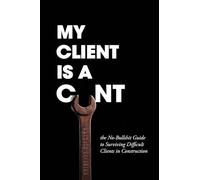 My Client Is A C__t: the No Bullshit Guide to Surviving Difficult Clients in Construction
