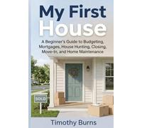 My First House: A Beginner’s Guide to Budgeting, Mortgages, House Hunting, Closing, Move-In, and Home Maintenance