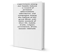 My life and experiences among our hostile Indians: a record of personal observations, adventures, and campaigns among the Indians of the great West, ... instincts, and customs in peace and war