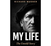 MY LIFE: The Autobiography of Richard Wagner: The Untold Story of Genius, Obsession and the Man Behind the Music