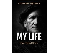 MY LIFE: The Autobiography of Richard Wagner: The Untold Story of Genius, Obsession and the Man Behind the Music