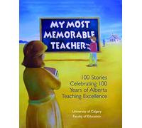 My Most Memorable Teacher: 100 Stories Celebrating 100 Years of Alberta Teaching Excellence Edited by the University of Calgary Faculty of Education