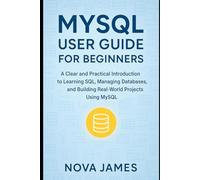 MySQL User Guide for Beginners: A Clear and Practical Introduction to Learning SQL, Managing Databases, and Building Real-World Projects Using MySQL