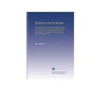 Mysticism and its Results: Being an Inquiry Into the Uses and Abuses of Secrecy, As Developed in the Instruction and Acts of Secret Societies, ... Begininng of History to the Present Day ...