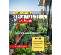 NACHHALTIGES STADTGARTENBAUEN FÜR ANFÄNGER: Die vollständige Schritt-für-Schritt-Anleitung zum Anbau von frischem Bio-Gemüse zu Hause mit Containern, ... und umweltfreundlichen Garten Methoden