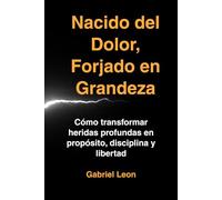 Nacido del Dolor, Forjado en Grandeza: Cómo transformar heridas profundas en propósito, disciplina y libertad