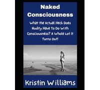 Naked Consciousness: What the Actual Heck Does Nudity Have To Do With Consciousness? A Whole Lot It Turns Out! (Nudity, Spirituality, and Psychology)