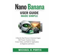 Nano Banana User Guide Made Simple: A Step-by-Step Process to Generate Images, Edit Visuals, Transform Styles, Create Videos, and Build AI Applications for Beginners and Seniors