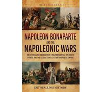 Napoleon Bonaparte and the Napoleonic Wars: An Enthralling Overview of a Military Genius, His Rise to Power, and the Global Conflicts That Shaped an Empire