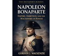 Napoleon Bonaparte: Empire, Ambition, and the Machinery of Power (The Dictator’s Burden)