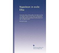 Napoleon in exile: Elba: From the entry of the allies into Paris on the 31st March 1814 to the return of Napoleon from Elba and his landing at Golfe Jouan on the 1st March 1815