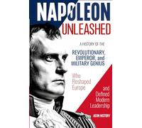 Napoleon Unleashed: A History of the Revolutionary, Emperor, and Military Genius who Reshaped Europe and Defined Modern Leadership