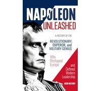 Napoleon Unleashed: A History of the Revolutionary, Emperor, and Military Genius who Reshaped Europe and Defined Modern Leadership