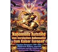 Napoleons Aufstieg vom korsischen Außenseiter zum Kaiser Europas: Napoleon Bonaparte 1769-1821: Militärische Brillanz, imperiale Ambitionen und das Scheitern an kontinentaler Überdehnung