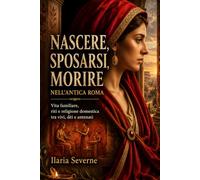 Nascere, sposarsi, morire nell’antica Roma: Vita familiare, riti e religione domestica tra vivi, dèi e antenati