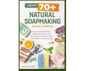 Natural Soapmaking Made Simple: Create 70+ Beautiful Soaps with Easy Recipes and Techniques Using Essential Oils, Herbs, and Botanicals