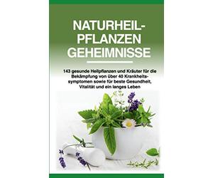 Naturheilpflanzen Geheimnisse: 143 gesunde Heilpflanzen und Kräuter für die Bekämpfung von über 40 Krankheitssymptomen sowie für beste Gesundheit, Vitalität und ein langes Leben