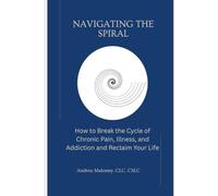 Navigating the Spiral: How to Break the Cycle of Chronic Pain, Illness, and Addiction and Reclaim Your Life