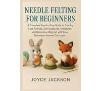 NEEDLE FELTING FOR BEGINNERS: A Complete Step-by-Step Guide to Crafting Cute Animals, Soft Sculptures, Miniatures, and Decorative Wool Art with Easy Techniques Anyone Can Learn