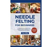 Needle Felting for Beginners: A Comprehensive Step-by-Step Guide to Simple Techniques and Creating Your First Projects