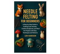 NEEDLE FELTING FOR BEGINNERS: A Step-by-Step Guide to Crafting Cute Animals, Creative Sculptures, and Wool Art Projects with Easy Techniques and Patterns
