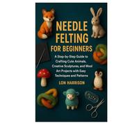 NEEDLE FELTING FOR BEGINNERS: A Step-by-Step Guide to Crafting Cute Animals, Creative Sculptures, and Wool Art Projects with Easy Techniques and Patterns