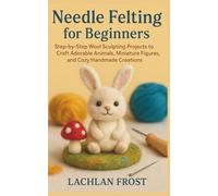 Needle Felting for Beginners: Step-by-Step Wool Sculpting Projects to Craft Adorable Animals, Miniature Figures, and Cozy Handmade Creations