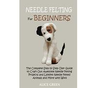 Needle Felting for Beginners: The Complete Step by Step User Guide to Craft Out Awesome Needle Felting Projects and Lifelike Needle Felted Animals and More with Wool