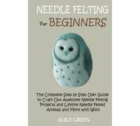 Needle Felting for Beginners: The Complete Step by Step User Guide to Craft Out Awesome Needle Felting Projects and Lifelike Needle Felted Animals and More with Wool