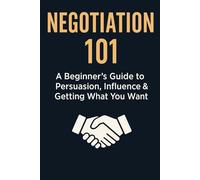 Negotiation 101: A Beginner’s Guide to Persuasion, Influence & Getting What You Want (Communication & Influence Mastery Series)