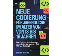 NEUE CODIERUNG FÜR JUGENDLICHE IM ALTER VON 13 BIS 19 JAHREN: Eine Einführung in die Erstellung von Websites und Apps mit HTML, CSS und JavaScript