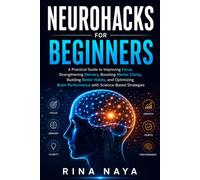 Neurohacks for Beginners: A Practical Guide to Improving Focus, Strengthening Memory, Boosting Mental Clarity, Building Better Habits, and Optimizing Brain Performance with Science-Based Strategies