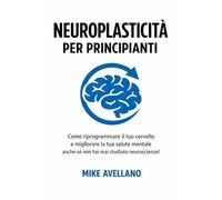 NEUROPLASTICITÀ PER PRINCIPIANTI: Come riprogrammare il tuo cervello e migliorare la tua salute mentale anche se non hai mai studiato neuroscienze!: 1