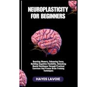 NEUROPLASTICITY FOR BEGINNERS: Boosting Memory, Enhancing Focus, Building Cognitive Flexibility, Unlocking Mental Resilience Through Practical Exercises And Proven Brain Training Techniques