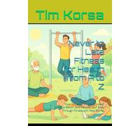 Never to Late Fitness for Health from A to Z: How to Heal Chronic Pain, Beat Depression, and Rebuild Your Body Through Fitness with Real Stories