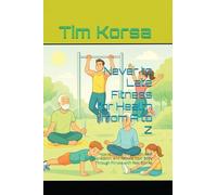 Never to Late Fitness for Health from A to Z: How to Heal Chronic Pain, Beat Depression, and Rebuild Your Body Through Fitness with Real Stories