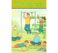 Never to Late Fitness for Health from A to Z: How to Heal Chronic Pain, Beat Depression, and Rebuild Your Body Through Fitness with Real Stories