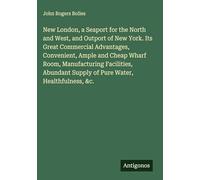 New London, a Seaport for the North and West, and Outport of New York. Its Great Commercial Advantages, Convenient, Ample and Cheap Wharf Room, ... Supply of Pure Water, Healthfulness, &c.