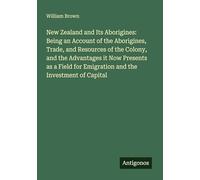 New Zealand and Its Aborigines: Being an Account of the Aborigines, Trade, and Resources of the Colony, and the Advantages it Now Presents as a Field for Emigration and the Investment of Capital