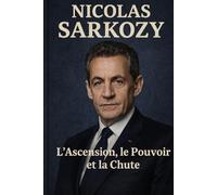 Nicolas Sarkozy : L'Ascension ,le Pouvoir et la Chute